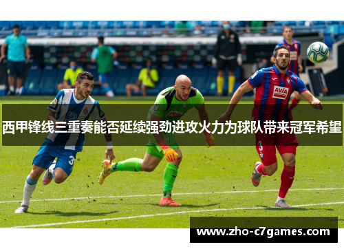 西甲锋线三重奏能否延续强劲进攻火力为球队带来冠军希望