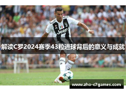 解读C罗2024赛季43粒进球背后的意义与成就
