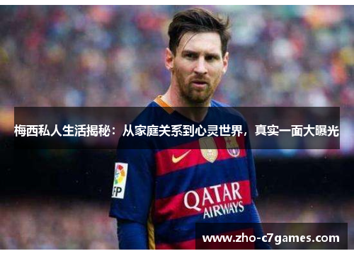 梅西私人生活揭秘：从家庭关系到心灵世界，真实一面大曝光