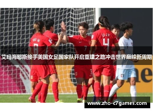 艾玛海耶斯接手美国女足国家队开启重建之路冲击世界巅峰新周期