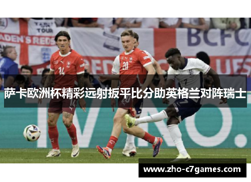 萨卡欧洲杯精彩远射扳平比分助英格兰对阵瑞士